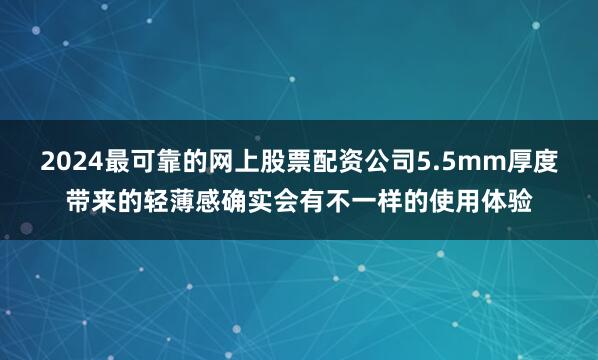 2024最可靠的网上股票配资公司5.5mm厚度带来的轻薄感确实会有不一样的使用体验