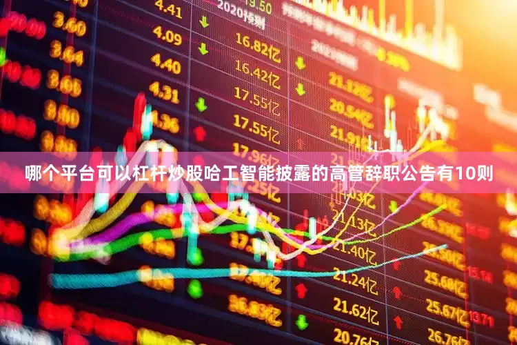 哪个平台可以杠杆炒股哈工智能披露的高管辞职公告有10则