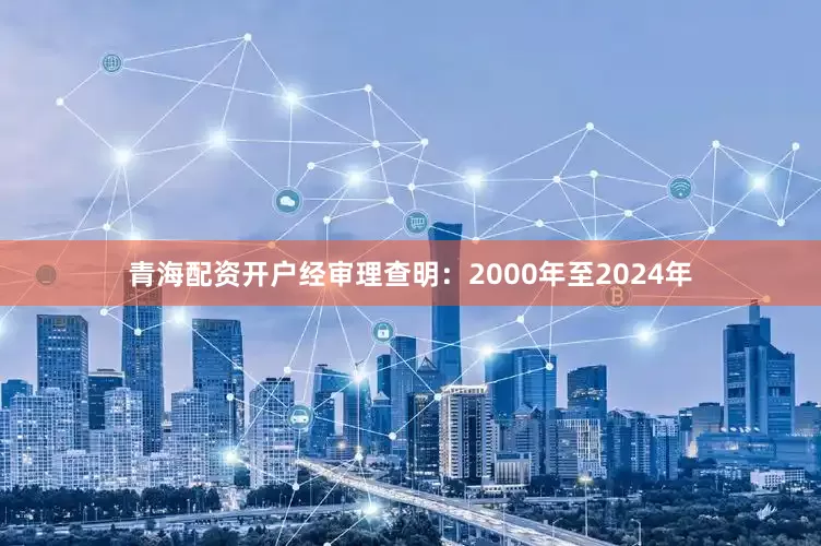 青海配资开户经审理查明：2000年至2024年
