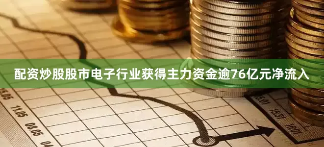 配资炒股股市电子行业获得主力资金逾76亿元净流入