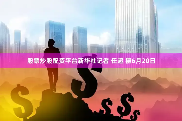 股票炒股配资平台新华社记者 任超 摄6月20日