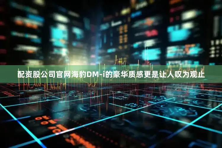 配资股公司官网海豹DM-i的豪华质感更是让人叹为观止