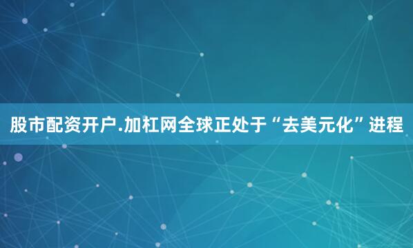 股市配资开户.加杠网全球正处于“去美元化”进程