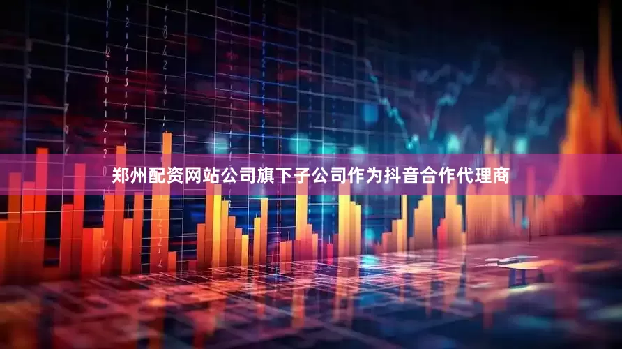 郑州配资网站公司旗下子公司作为抖音合作代理商
