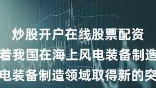 炒股开户在线股票配资平台标志着我国在海上风电装备制造领域取得新的突破