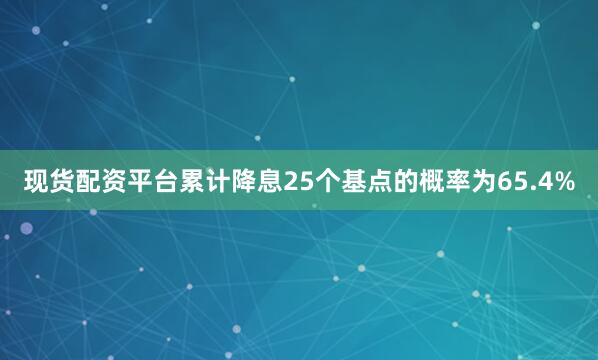 现货配资平台累计降息25个基点的概率为65.4%