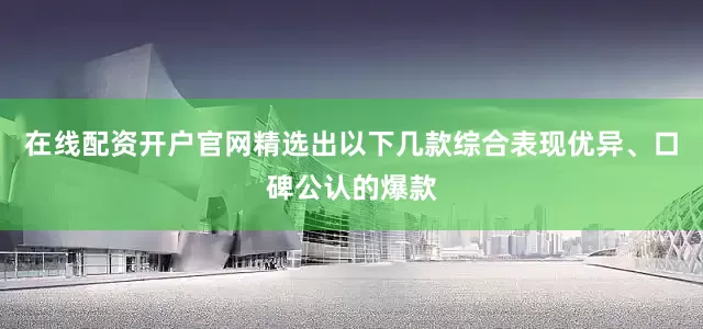 在线配资开户官网精选出以下几款综合表现优异、口碑公认的爆款