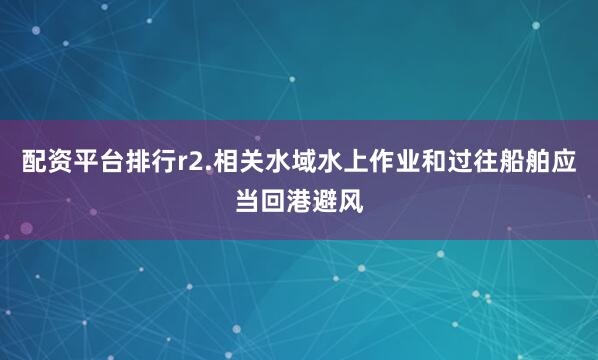配资平台排行r2.相关水域水上作业和过往船舶应当回港避风