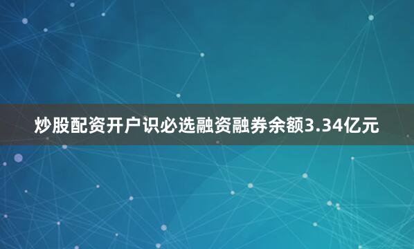 炒股配资开户识必选融资融券余额3.34亿元