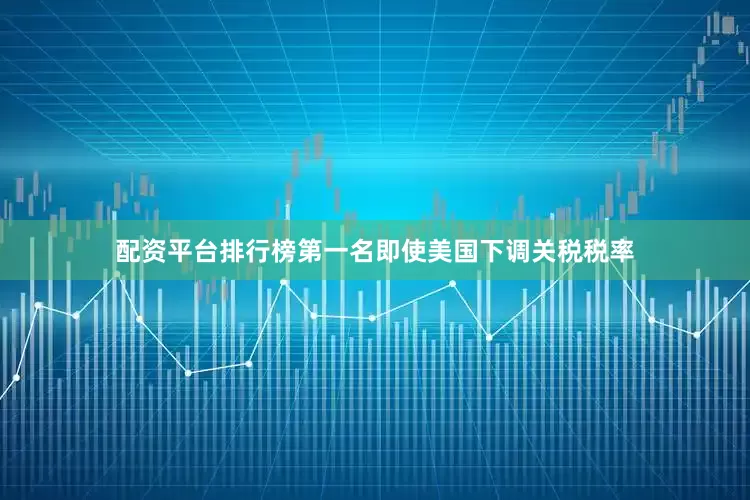 配资平台排行榜第一名即使美国下调关税税率