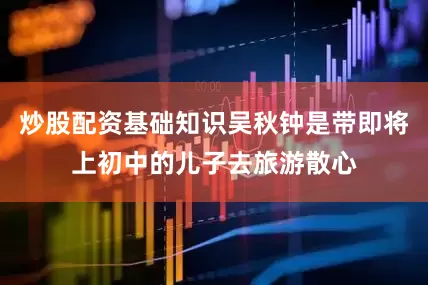 炒股配资基础知识吴秋钟是带即将上初中的儿子去旅游散心