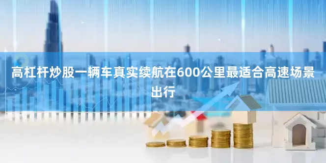 高杠杆炒股一辆车真实续航在600公里最适合高速场景出行