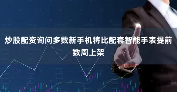 炒股配资询问多数新手机将比配套智能手表提前数周上架