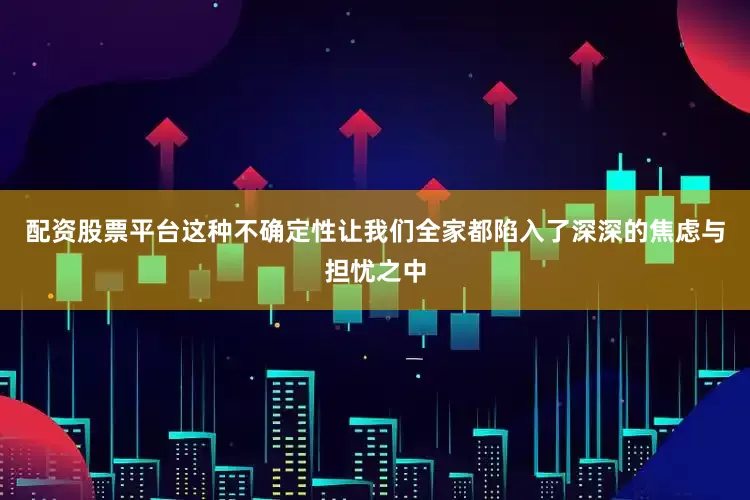 配资股票平台这种不确定性让我们全家都陷入了深深的焦虑与担忧之中