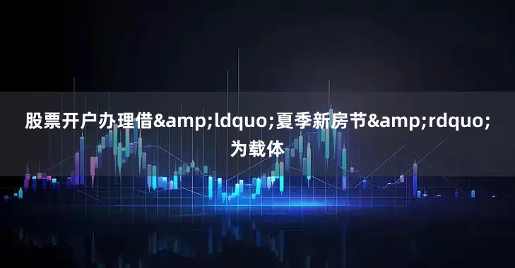 股票开户办理借&ldquo;夏季新房节&rdquo;为载体