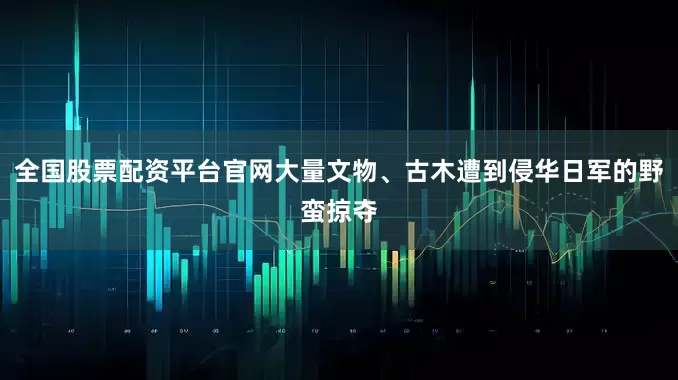 全国股票配资平台官网大量文物、古木遭到侵华日军的野蛮掠夺