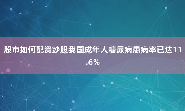 股市如何配资炒股我国成年人糖尿病患病率已达11.6%