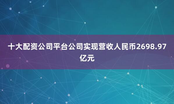 十大配资公司平台公司实现营收人民币2698.97亿元