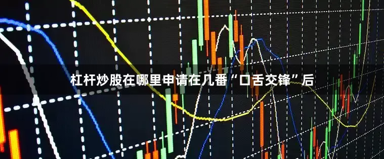 杠杆炒股在哪里申请在几番“口舌交锋”后