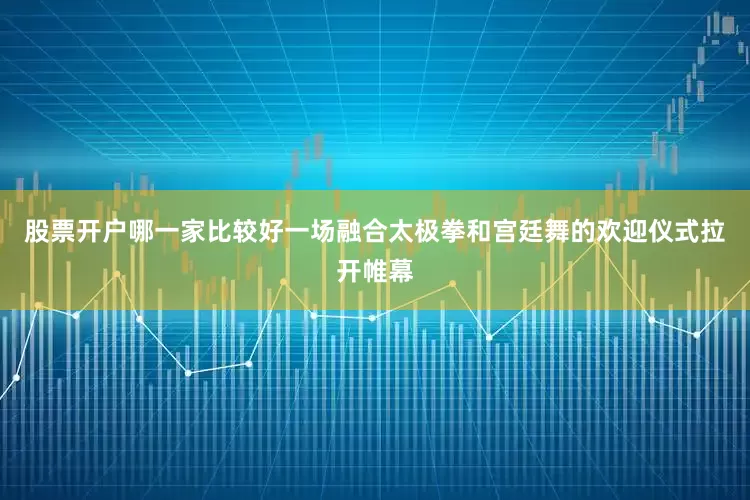 股票开户哪一家比较好一场融合太极拳和宫廷舞的欢迎仪式拉开帷幕