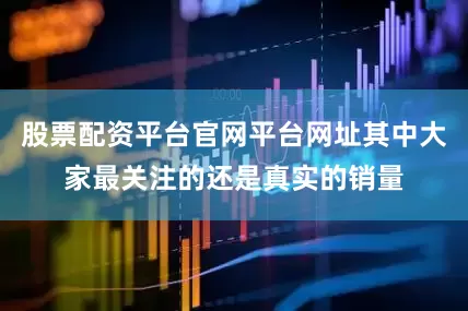 股票配资平台官网平台网址其中大家最关注的还是真实的销量